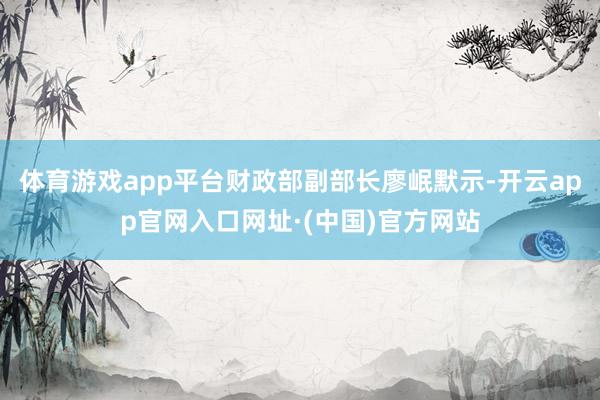 体育游戏app平台财政部副部长廖岷默示-开云app官网入口网址·(中国)官方网站