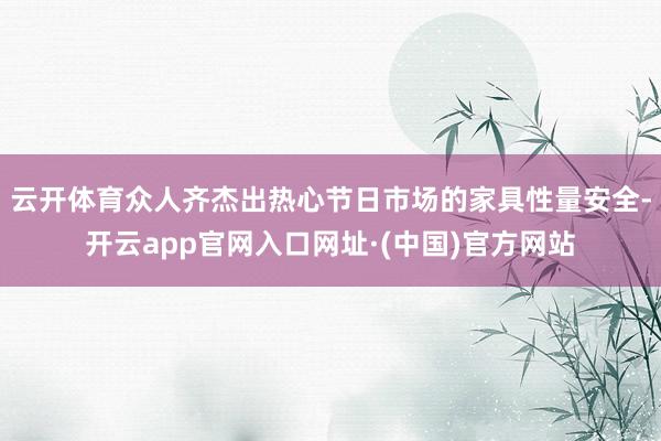 云开体育众人齐杰出热心节日市场的家具性量安全-开云app官网入口网址·(中国)官方网站