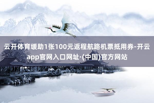 云开体育缓助1张100元返程航路机票抵用券-开云app官网入口网址·(中国)官方网站