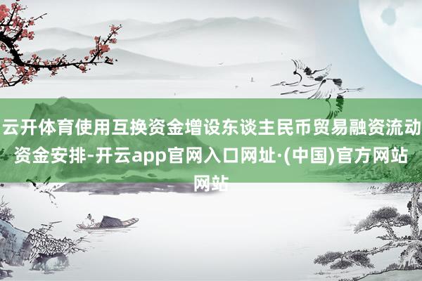 云开体育使用互换资金增设东谈主民币贸易融资流动资金安排-开云app官网入口网址·(中国)官方网站