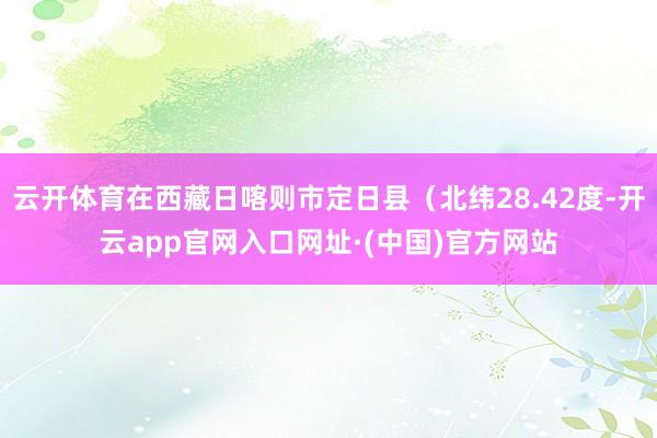 云开体育在西藏日喀则市定日县（北纬28.42度-开云app官网入口网址·(中国)官方网站