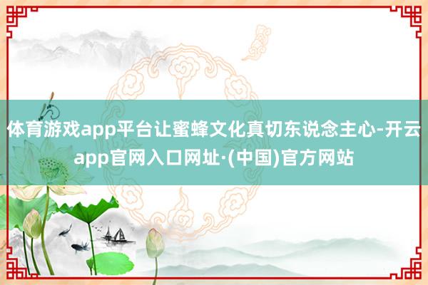 体育游戏app平台让蜜蜂文化真切东说念主心-开云app官网入口网址·(中国)官方网站