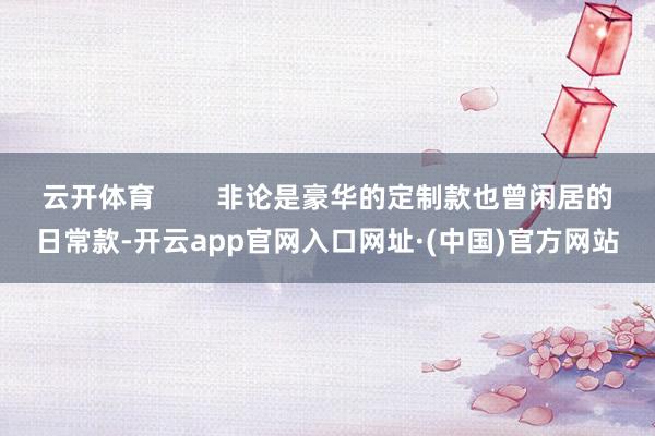 云开体育        非论是豪华的定制款也曾闲居的日常款-开云app官网入口网址·(中国)官方网站