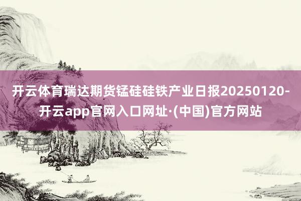 开云体育瑞达期货锰硅硅铁产业日报20250120-开云app官网入口网址·(中国)官方网站