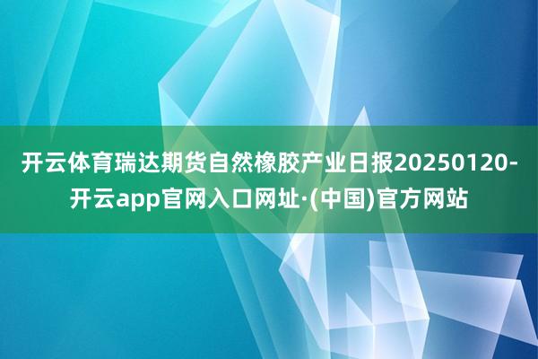 开云体育瑞达期货自然橡胶产业日报20250120-开云app官网入口网址·(中国)官方网站