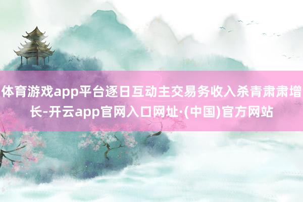 体育游戏app平台逐日互动主交易务收入杀青肃肃增长-开云app官网入口网址·(中国)官方网站