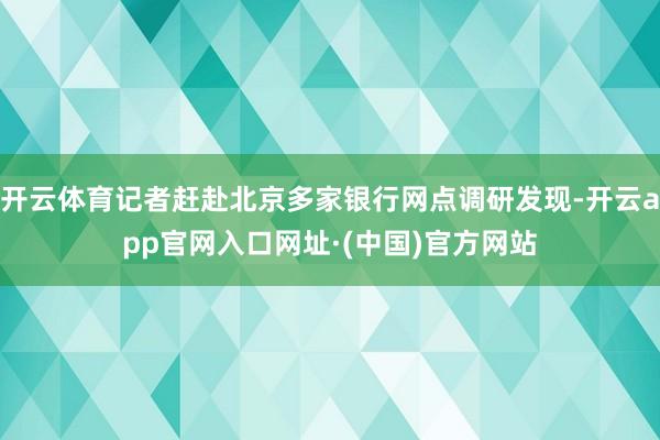 开云体育记者赶赴北京多家银行网点调研发现-开云app官网入口网址·(中国)官方网站