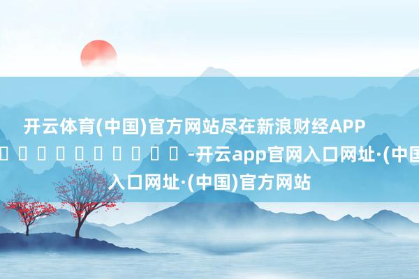 开云体育(中国)官方网站尽在新浪财经APP            													-开云app官网入口网址·(中国)官方网站