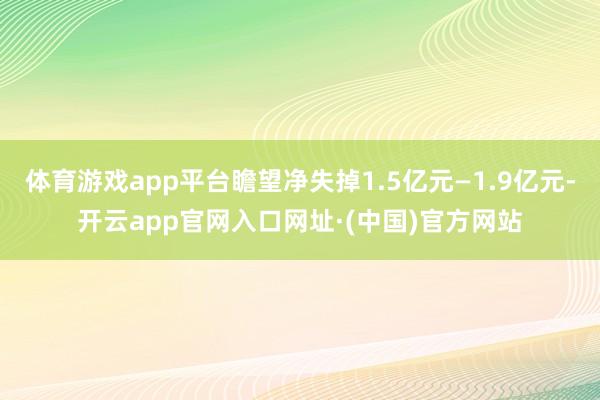 体育游戏app平台瞻望净失掉1.5亿元—1.9亿元-开云app官网入口网址·(中国)官方网站