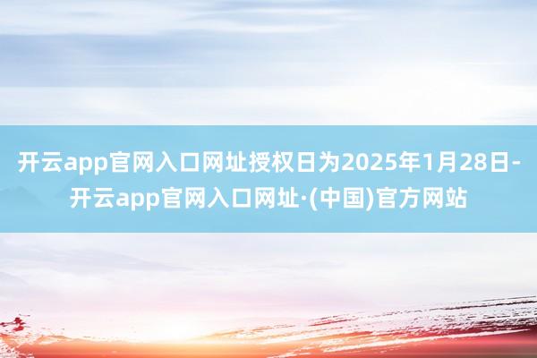 开云app官网入口网址授权日为2025年1月28日-开云app官网入口网址·(中国)官方网站