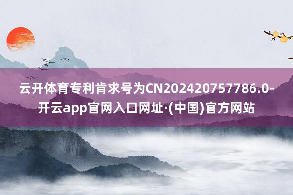 云开体育专利肯求号为CN202420757786.0-开云app官网入口网址·(中国)官方网站