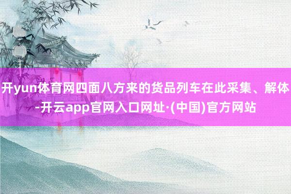 开yun体育网四面八方来的货品列车在此采集、解体-开云app官网入口网址·(中国)官方网站