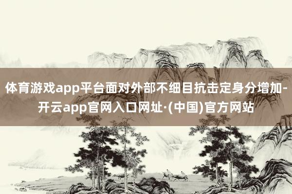 体育游戏app平台面对外部不细目抗击定身分增加-开云app官网入口网址·(中国)官方网站