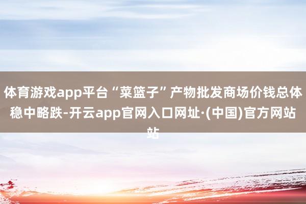 体育游戏app平台“菜篮子”产物批发商场价钱总体稳中略跌-开云app官网入口网址·(中国)官方网站