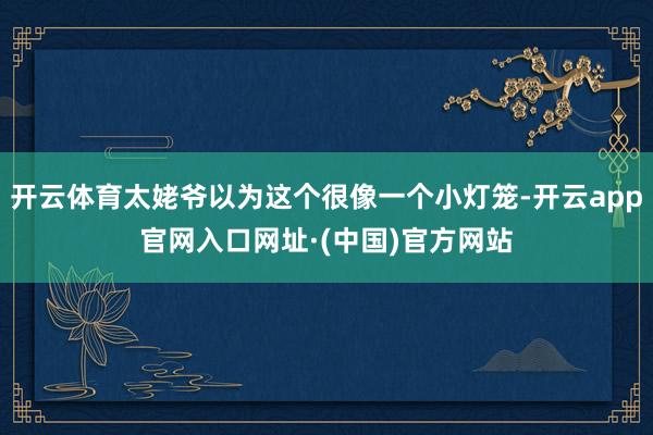 开云体育太姥爷以为这个很像一个小灯笼-开云app官网入口网址·(中国)官方网站