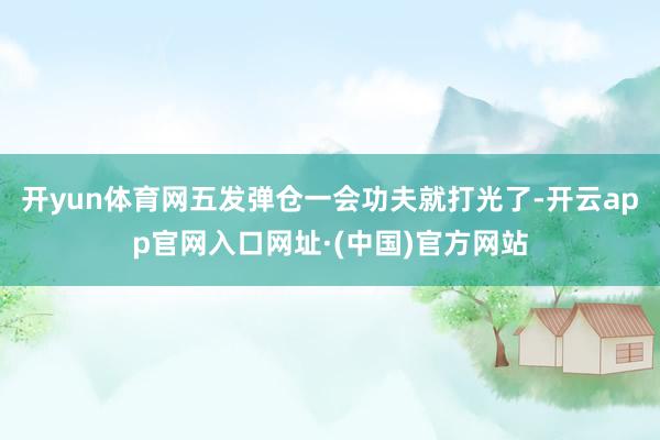 开yun体育网五发弹仓一会功夫就打光了-开云app官网入口网址·(中国)官方网站