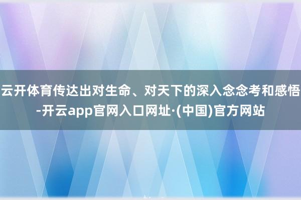 云开体育传达出对生命、对天下的深入念念考和感悟-开云app官网入口网址·(中国)官方网站