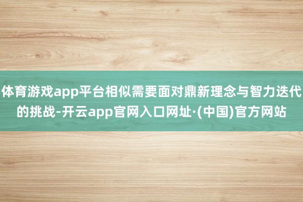 体育游戏app平台相似需要面对鼎新理念与智力迭代的挑战-开云app官网入口网址·(中国)官方网站