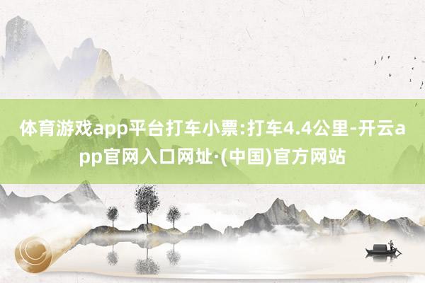 体育游戏app平台打车小票:打车4.4公里-开云app官网入口网址·(中国)官方网站